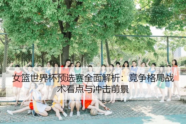 女篮世界杯预选赛全面解析：竞争格局战术看点与冲击前景