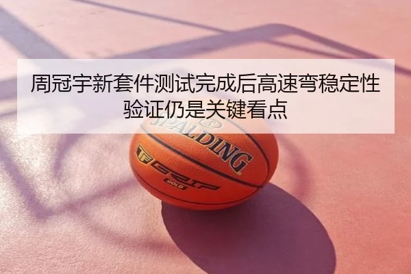 周冠宇新套件测试完成后高速弯稳定性验证仍是关键看点