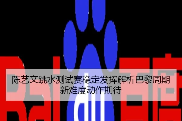 陈艺文跳水测试赛稳定发挥解析巴黎周期新难度动作期待