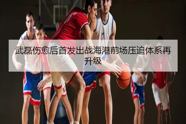 武磊伤愈后首发出战海港前场压迫体系再升级