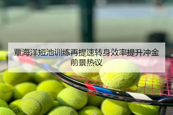 覃海洋短池训练再提速转身效率提升冲金前景热议