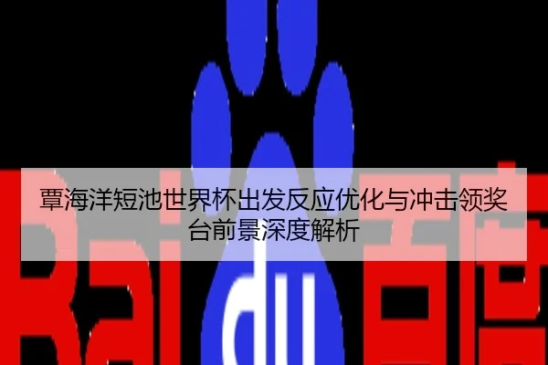 覃海洋短池世界杯出发反应优化与冲击领奖台前景深度解析