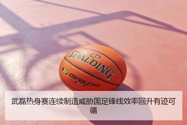 武磊热身赛连续制造威胁国足锋线效率回升有迹可循
