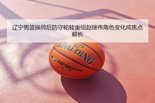 辽宁男篮换帅后防守轮转重组赵继伟角色变化成焦点解析